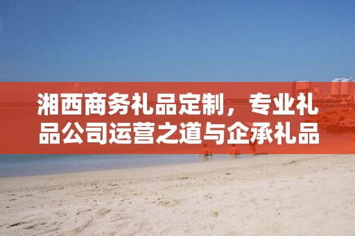 湘西商务礼品定制，专业礼品公司运营之道与企承礼品供应链优势